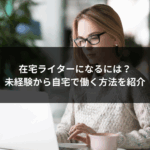 在宅ライターになるには？未経験から自宅で働く方法を紹介